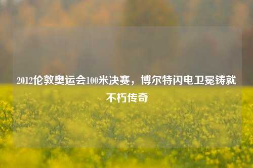 2012伦敦奥运会100米决赛,博尔特闪电卫冕铸就不朽传奇