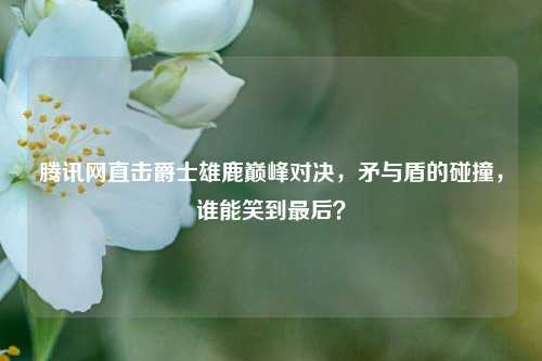 腾讯网直击爵士雄鹿巅峰对决,矛与盾的碰撞,谁能笑到最后?