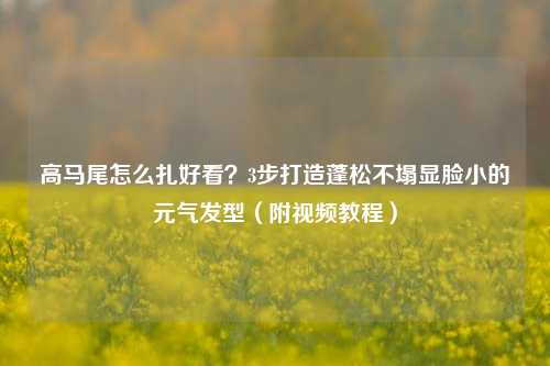 高马尾怎么扎好看?3步打造蓬松不塌显脸小的元气发型(附视频教程)