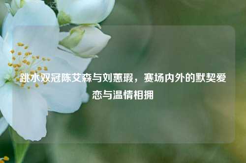 跳水双冠陈艾森与刘蕙瑕,赛场内外的默契爱恋与温情相拥
