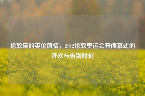 伦敦碗的英伦风情,2012伦敦奥运会开闭幕式的狂欢与告别时刻