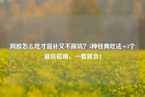 阿胶怎么吃才滋补又不踩坑?5种经典吃法+3个避坑指南,一看就会!