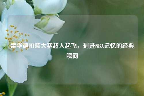 霍华德扣篮大赛超人起飞,刻进NBA记忆的经典瞬间