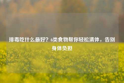 排毒吃什么更好?6类食物帮你轻松清体,告别身体负担