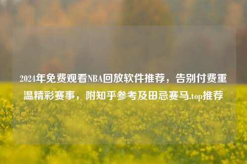 2024年免费观看NBA回放软件推荐,告别付费重温精彩赛事,附知乎参考及田忌赛马.top推荐