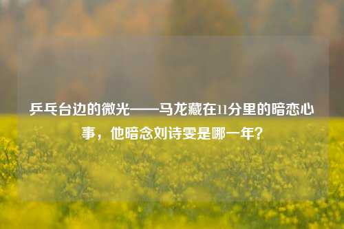 乒乓台边的微光——马龙藏在11分里的暗恋心事,他暗念刘诗雯是哪一年?
