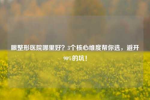 眼整形医院哪里好?3个核心维度帮你选,避开90%的坑!