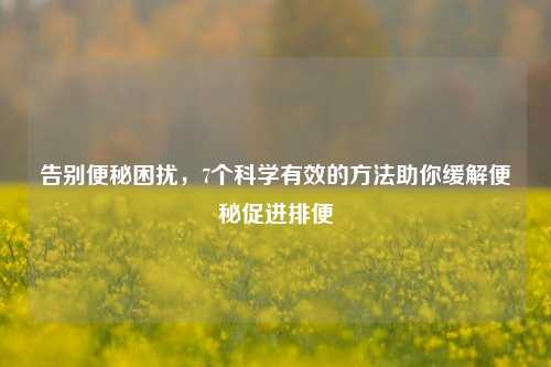 告别便秘困扰,7个科学有效的 助你缓解便秘促进排便