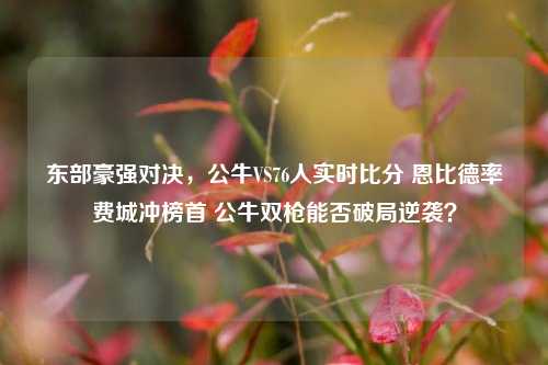 东部豪强对决,公牛VS76人实时比分 恩比德率费城冲榜首 公牛双枪能否破局逆袭?