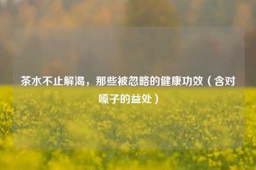 茶水不止解渴,那些被忽略的健康功效(含对嗓子的益处)