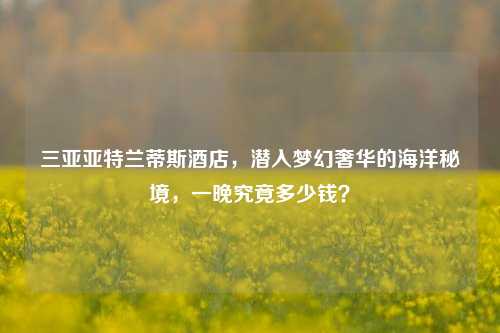 三亚亚特兰蒂斯酒店,潜入梦幻奢华的海洋秘境,一晚究竟多少钱?