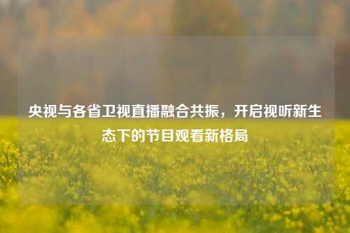 央视与各省卫视直播融合共振,开启视听新生态下的节目观看新格局