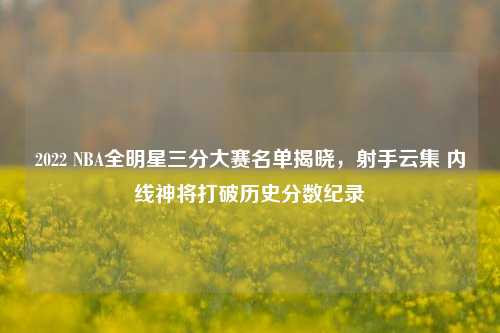 2022 NBA全明星三分大赛名单揭晓,射手云集 内线神将打破历史分数纪录