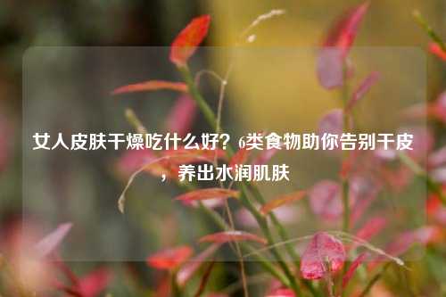 女人皮肤干燥吃什么好?6类食物助你告别干皮,养出水润肌肤