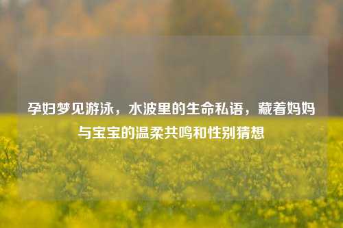 孕妇梦见游泳,水波里的生命私语,藏着妈妈与宝宝的温柔共鸣和性别猜想