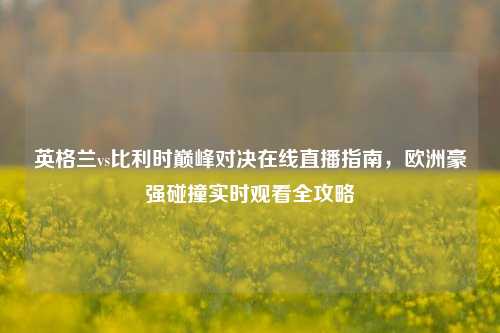 英格兰vs比利时巅峰对决在线直播指南,欧洲豪强碰撞实时观看全攻略