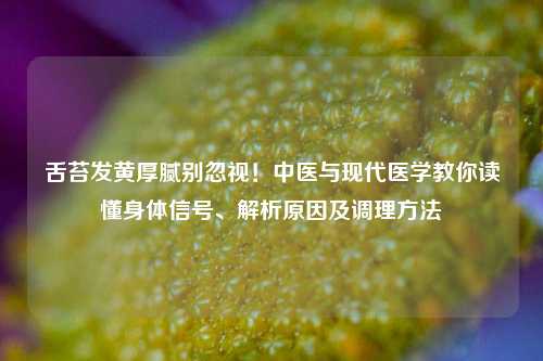 舌苔发黄厚腻别忽视!中医与现代医学教你读懂身体信号、解析原因及调理