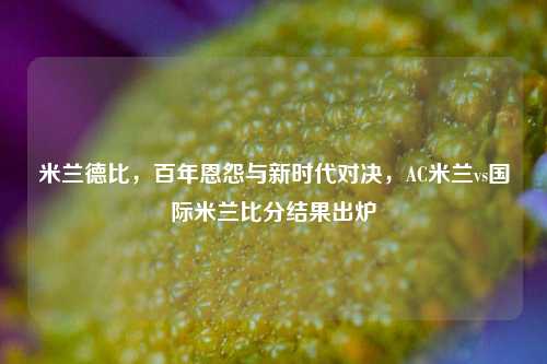 米兰德比,百年恩怨与新时代对决,AC米兰vs国际米兰比分结果出炉
