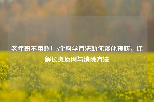 老年斑不用愁!5个科学 助你淡化预防,详解长斑原因与消除