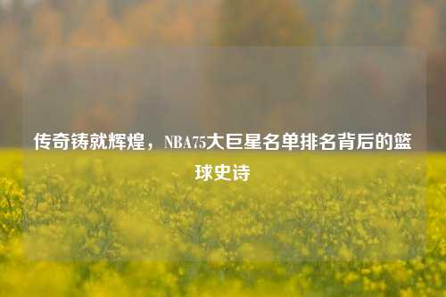 传奇铸就辉煌,NBA75大巨星名单排名背后的篮球史诗