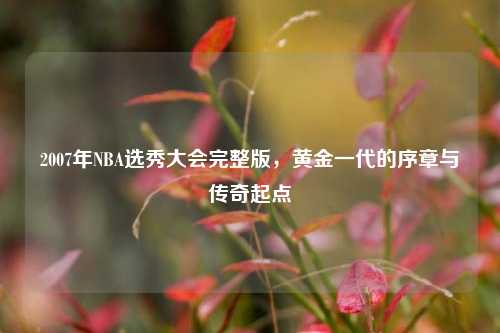 2007年NBA选秀大会完整版,黄金一代的序章与传奇起点