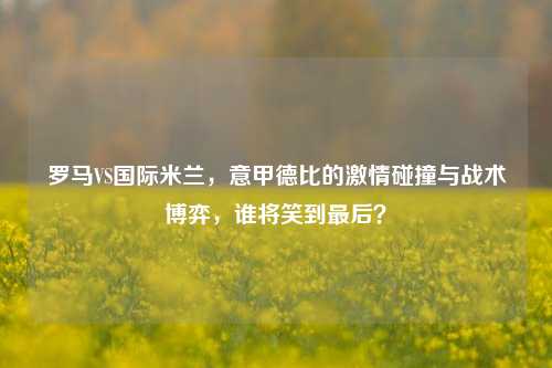 罗马VS国际米兰,意甲德比的 碰撞与战术博弈,谁将笑到最后?