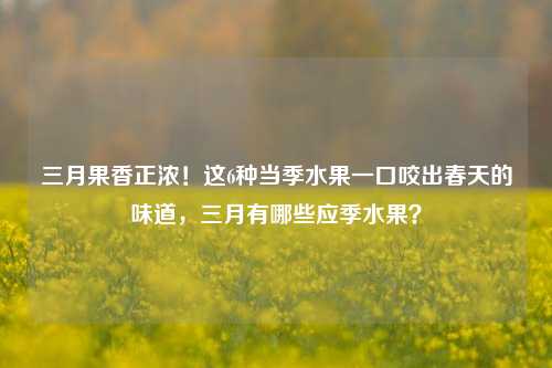 三月果香正浓!这6种当季水果一口咬出春天的味道,三月有哪些应季水果?