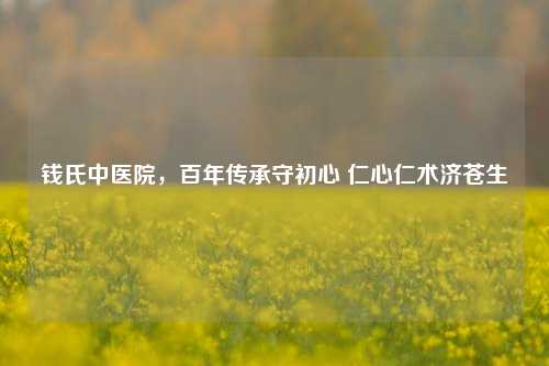 钱氏中医院,百年传承守初心 仁心仁术济苍生