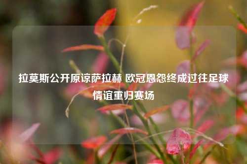 拉莫斯公开原谅萨拉赫 欧冠恩怨终成过往足球情谊重归赛场