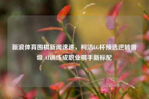 新浪体育围棋新闻速递,柯洁LG杯预选逆转晋级 AI训练成职业棋手新标配