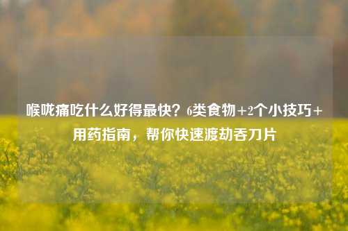 喉咙痛吃什么好得最快?6类食物+2个小技巧+用药指南,帮你快速渡劫吞刀片
