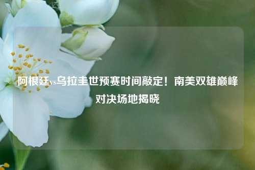 阿根廷vs乌拉圭世预赛时间敲定!南美双雄巅峰对决场地揭晓