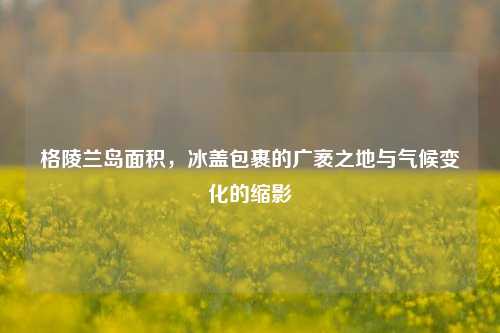 格陵兰岛面积,冰盖包裹的广袤之地与气候变化的缩影