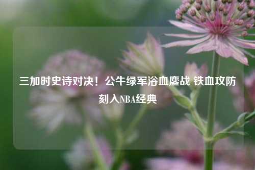 三加时史诗对决!公牛绿军浴血鏖战 铁血攻防刻入NBA经典