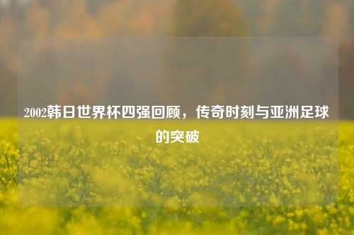 2002韩日世界杯四强回顾,传奇时刻与亚洲足球的突破