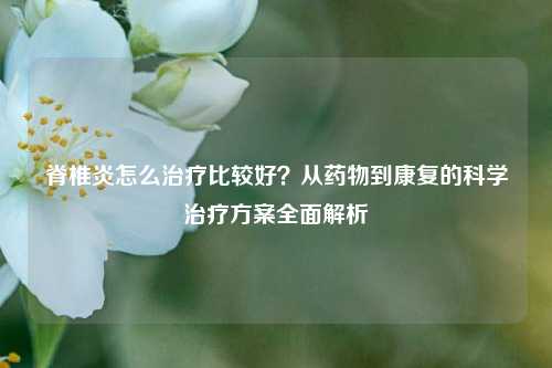 脊椎炎怎么治疗比较好?从药物到康复的科学治疗方案全面解析