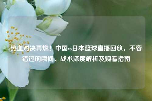 热血对决再燃!中国vs日本篮球直播回放,不容错过的瞬间、战术深度解析及观看指南