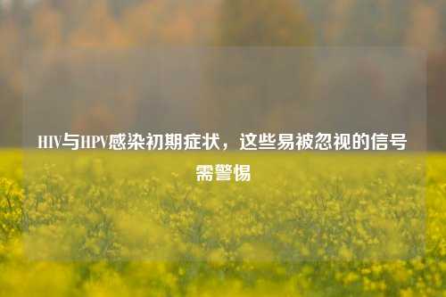 HIV与HPV感染初期症状,这些易被忽视的信号需警惕