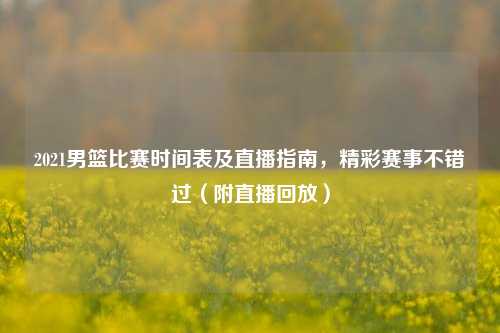 2021男篮比赛时间表及直播指南,精彩赛事不错过(附直播回放)
