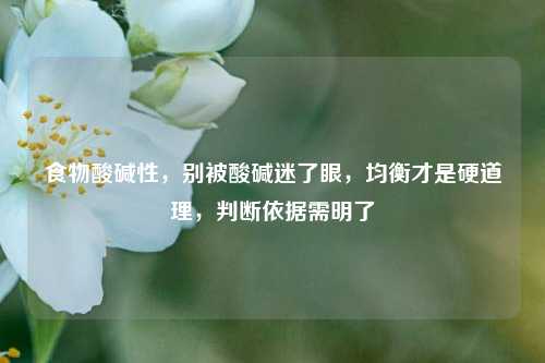 食物酸碱性,别被酸碱迷了眼,均衡才是硬道理,判断依据需明了