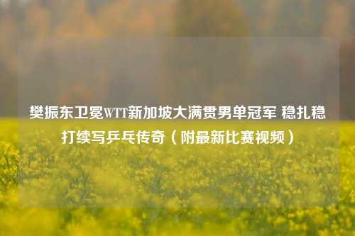 樊振东卫冕WTT新加坡大满贯男单冠军 稳扎稳打续写乒乓传奇(附最新比赛视频)