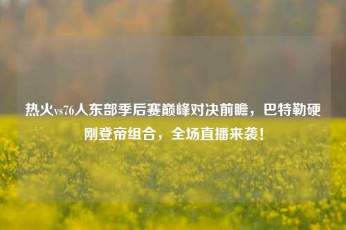 热火vs76人东部季后赛巅峰对决前瞻,巴特勒硬刚登帝组合,全场直播来袭!
