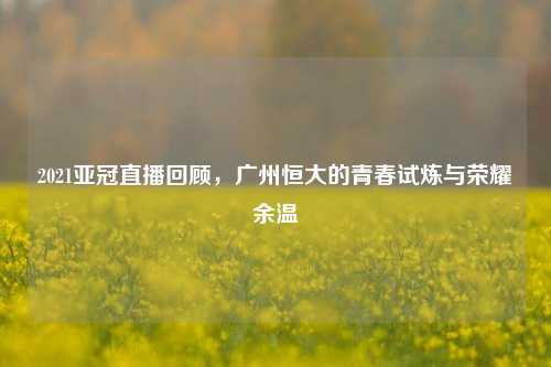 2021亚冠直播回顾,广州恒大的青春试炼与荣耀余温