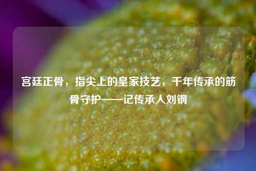 宫廷正骨,指尖上的皇家技艺,千年传承的筋骨守护——记传承人刘钢