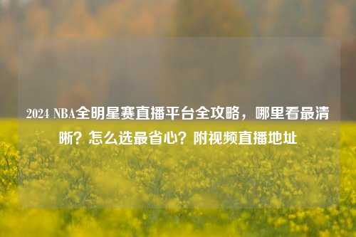 2024 NBA全明星赛直播平台全攻略,哪里看最清晰?怎么选最省心?附视频直播地址