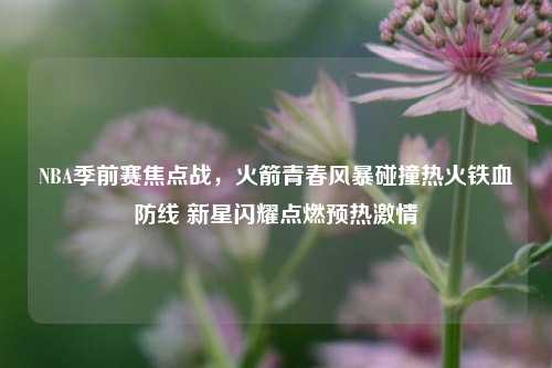 NBA季前赛焦点战,火箭青春风暴碰撞热火铁血防线 新星闪耀点燃预热