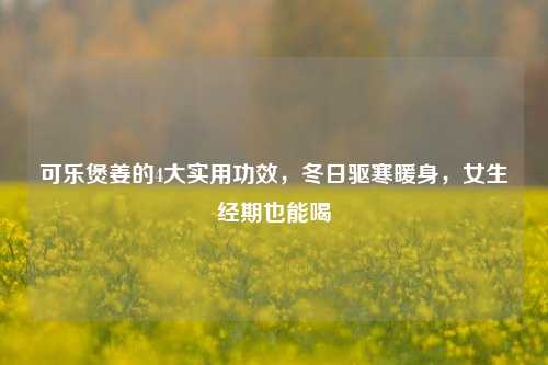 可乐煲姜的4大实用功效,冬日驱寒暖身,女生经期也能喝