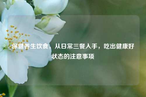 保健养生饮食,从日常三餐入手,吃出健康好状态的注意事项