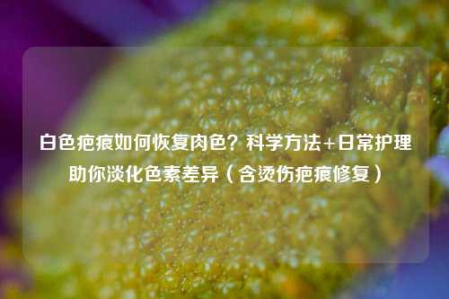 白色疤痕如何恢复肉色?科学 +日常护理助你淡化色素差异(含烫伤疤痕修复)