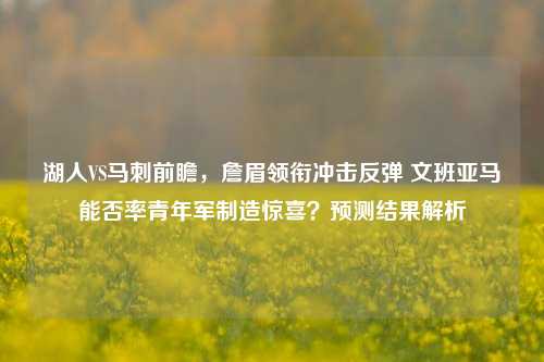 湖人VS马刺前瞻,詹眉领衔冲击反弹 文班亚马能否率青年军制造惊喜?预测结果解析